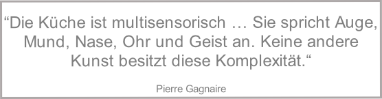 
“Die Küche ist multisensorisch … Sie spricht Auge, Mund, Nase, Ohr und Geist an. Keine andere Kunst besitzt diese Komplexität.“

Pierre Gagnaire


